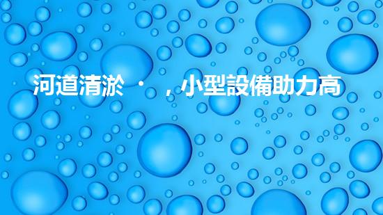 河道清淤，小型設備助力高效施工